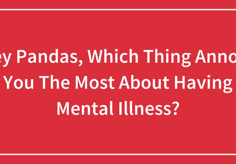 Hey Pandas, Which Thing Annoys You The Most About Having Mental Illness? (Closed)